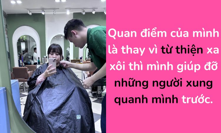 Quan điểm của mình là thay vì từ thiện xa xôi thì mình giúp đỡ những người xung quanh mình trước.