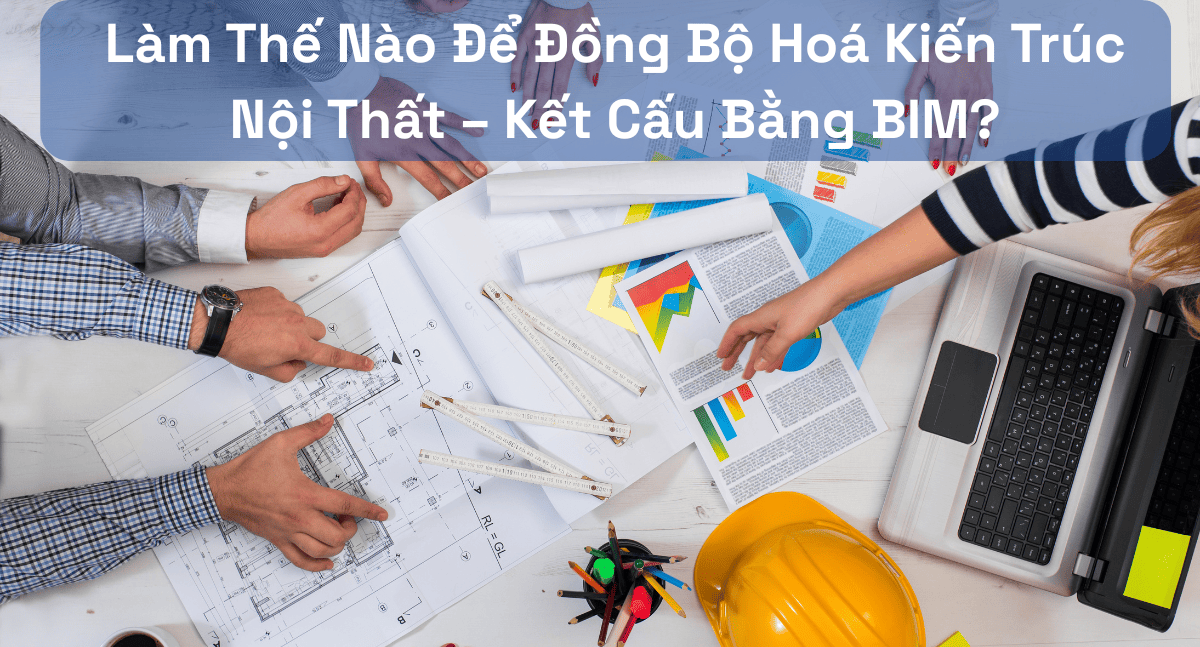Làm Thế Nào Để Đồng Bộ Hoá Kiến Trúc – Nội Thất – Kết Cấu Bằng BIM?