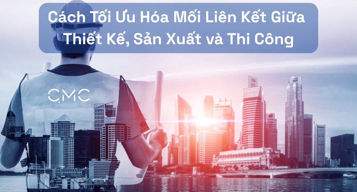 Cách Tối Ưu Hóa Mối Liên Kết Giữa Thiết Kế, Sản Xuất và Thi Công