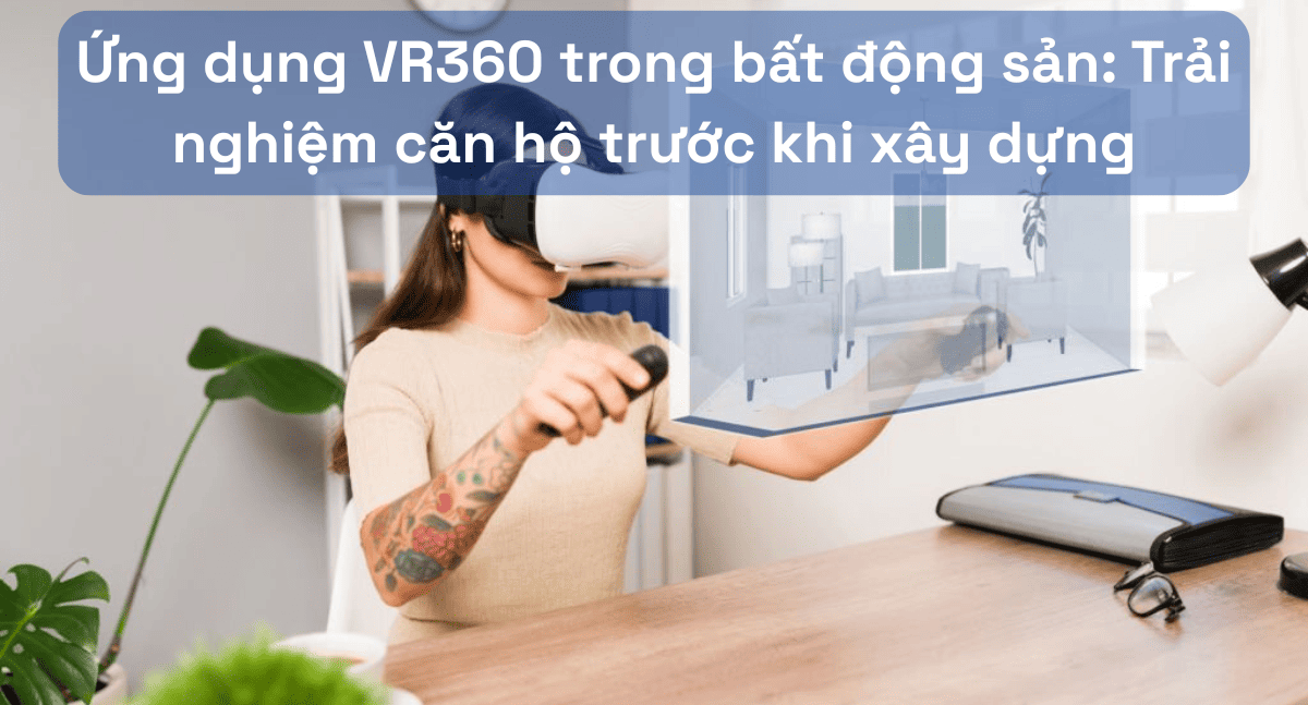 Ứng dụng VR360 trong bất động sản: Trải nghiệm căn hộ trước khi xây dựng