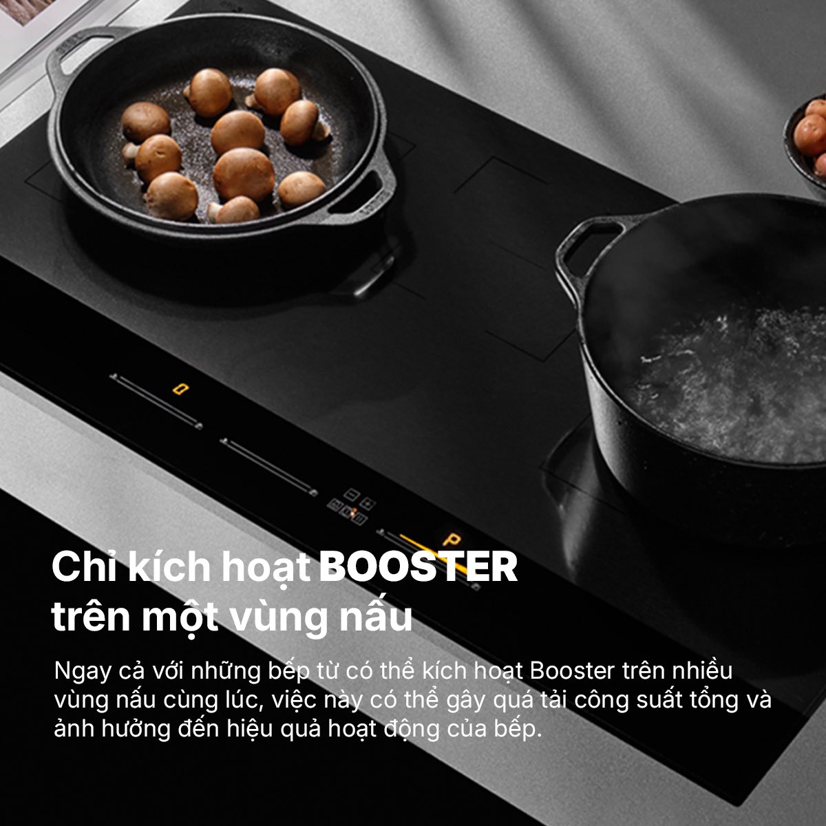 Chỉ kích hoạt BOOSTER trên một vùng nấu Ngay cả với những bếp từ có thể kích hoạt Booster trên nhiều vùng nấu cùng lúc, việc này có thể gây quá tải công suất tổng và ảnh hưởng đến hiệu quả hoạt động của bếp.&nbsp;