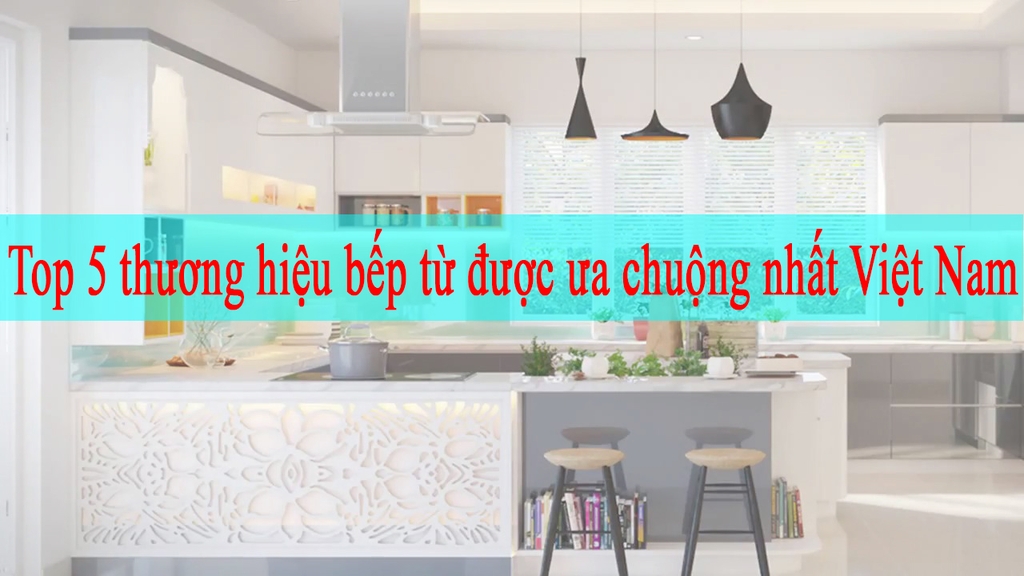 Top 5 thương hiệu bếp từ được ưa chuộng nhất Việt Nam