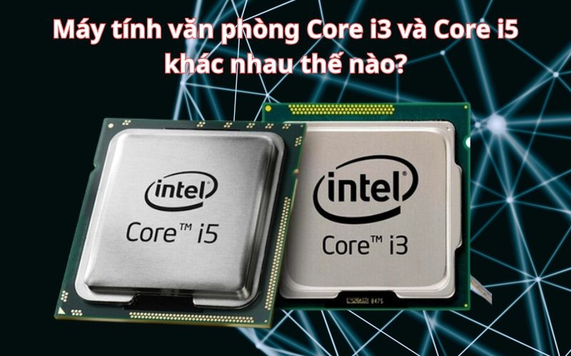 Máy tính văn phòng Core i3 và Core i5 khác nhau thế nào? Nên chọn loại nào?