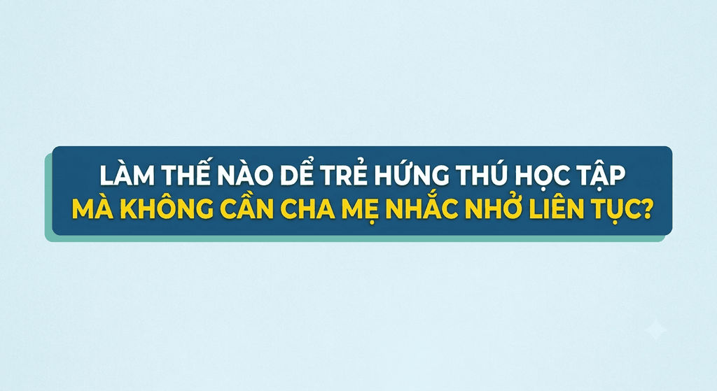 Làm thế nào để trẻ hứng thú học tập mà không cần cha mẹ nhắc nhở liên tục?