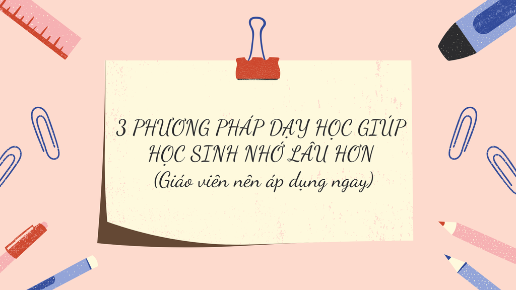 3 PHƯƠNG PHÁP DẠY HỌC GIÚP HỌC SINH NHỚ LÂU HƠN (Giáo viên nên áp dụng ngay)