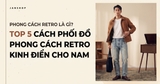 PHONG CÁCH RETRO LÀ GÌ? TOP 5 CÁCH PHỐI ĐỒ PHONG CÁCH RETRO KINH ĐIỂN CHO NAM