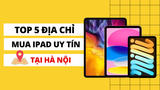 Mua iPad ở đâu giá rẻ? Top 6 địa điểm bán iPad giá rẻ tại Hà Nội.