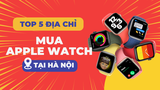 Mua Apple Watch ở đâu giá rẻ? Top 5 địa điểm bán Apple Watch giá rẻ tại Hà Nội