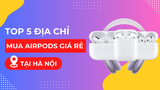 Mua AirPods ở đâu giá rẻ? Top 6 địa điểm bán AirPods giá rẻ tại Hà Nội