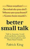 Better Small Talk: Talk to Anyone, Avoid Awkwardness, Generate Deep Conversations, and Make Real Friends