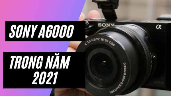 Đánh giá chi tiết Sony A6000 – 2021 có còn “ngon” trong tầm giá?
