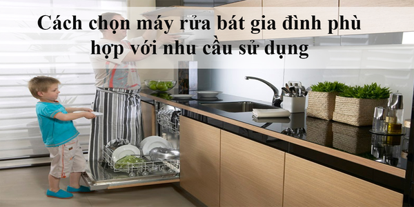 Cách chọn máy rửa bát gia đình phù hợp với nhu cầu sử dụng
