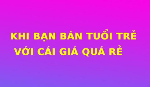 KHI BẠN BÁN TUỔI TRẺ VỚI CÁI GIÁ QUÁ RẺ