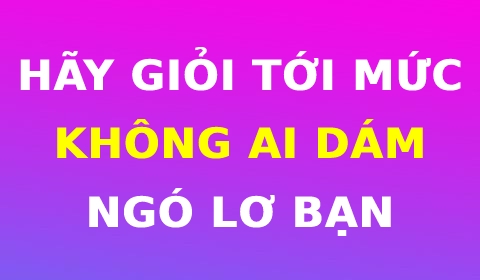 HÃY GIỎI TỚI MỨC KHÔNG AI DÁM NGÓ LƠ BẠN