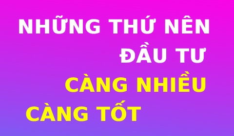 NHỮNG THỨ NÊN ĐẦU TƯ CÀNG NHIỀU CÀNG TỐT