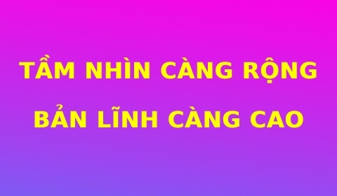 TẦM NHÌN CÀNG RỘNG, BẢN LĨNH CÀNG CAO!