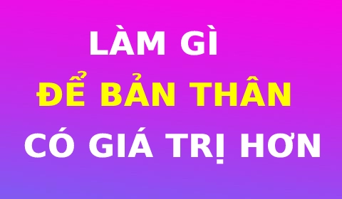 LÀM GÌ ĐỂ CON NGƯỜI BẠN CÓ GIÁ TRỊ HƠN?