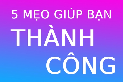 5 Mẹo Giúp Bạn Thành Công (Phải Biết, Để Ko Phải Chật Vật)