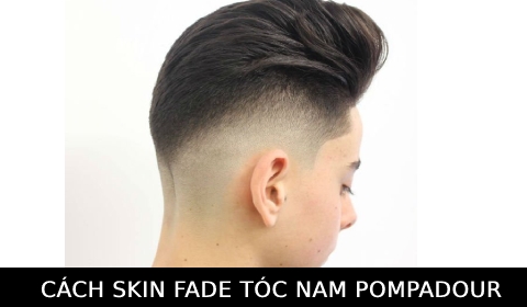 Cách SKIN FADE cắt tóc nam Pompadour lịch lãm, cá tính