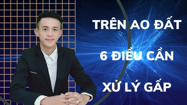 TRÊN AO ĐẤT 6 ĐIỀU CẦN GIẢI QUYẾT GẤP trước khi xảy ra vấn đề.
