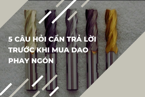 5 Câu Hỏi Cần Trả Lời Trước Khi Mua Dao Phay Ngón