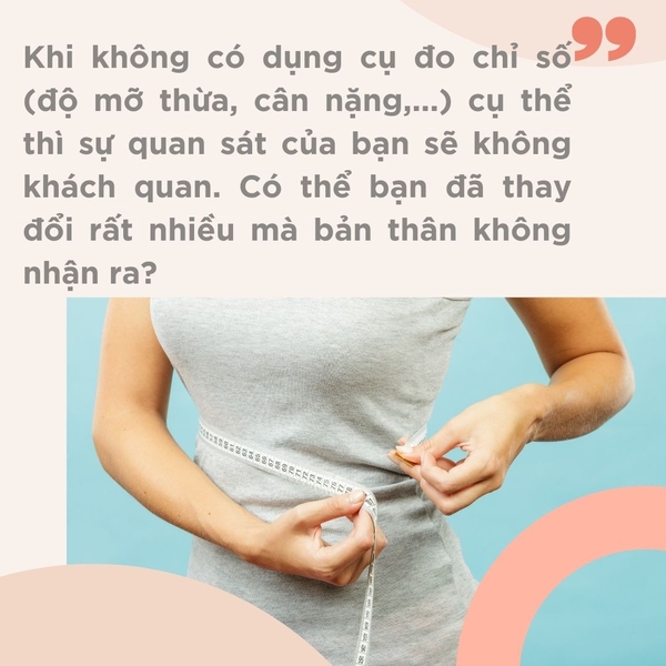 Khi không có dụng cụ đo chỉ số (độ mỡ thừa, cân nặng,...) cụ thể thì sự quan sát của bạn sẽ không khách quan. Có thể bạn đã thay đổi rất nhiều mà bản thân không nhận ra?