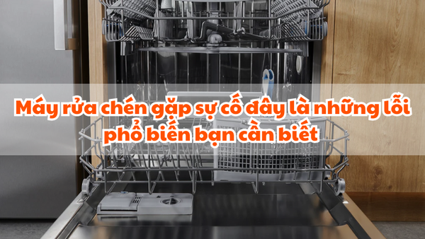 Máy rửa chén gặp sự cố đây là những lỗi phổ biến bạn cần biết