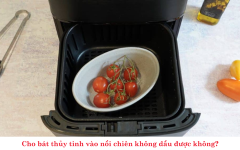 Cho bát thủy tinh vào nồi chiên không dầu được không? Những điều cần lưu ý để đảm bảo an toàn