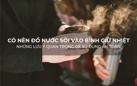 Có nên đổ nước sôi vào bình giữ nhiệt? Những lưu ý quan trọng để sử dụng an toàn