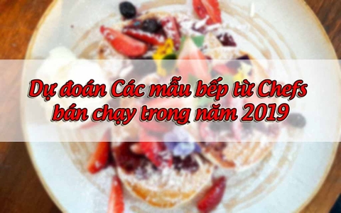 Dự đoán Các mẫu bếp từ Chefs bán chạy trong năm 2019