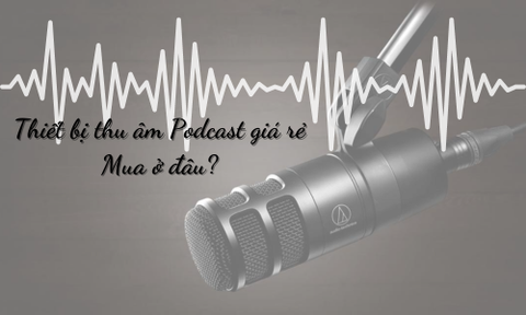 Mua thiết bị thu âm Podcast chất lượng giá rẻ ở đâu?