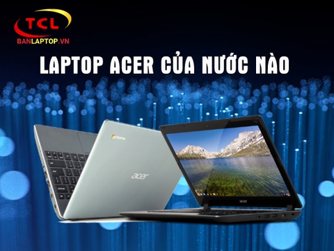 Laptop Acer của nước nào? Review Laptop Acer