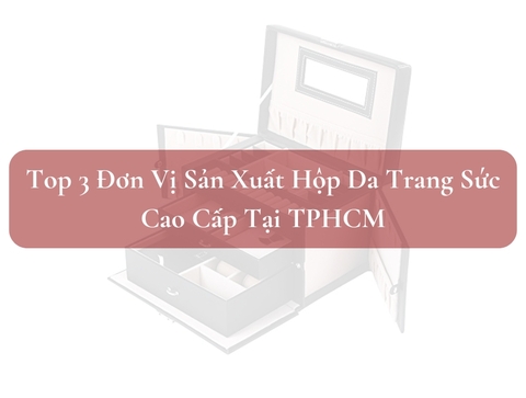 Top 3 Đơn Vị Sản Xuất Hộp Da Trang Sức Cao Cấp Tại TPHCM