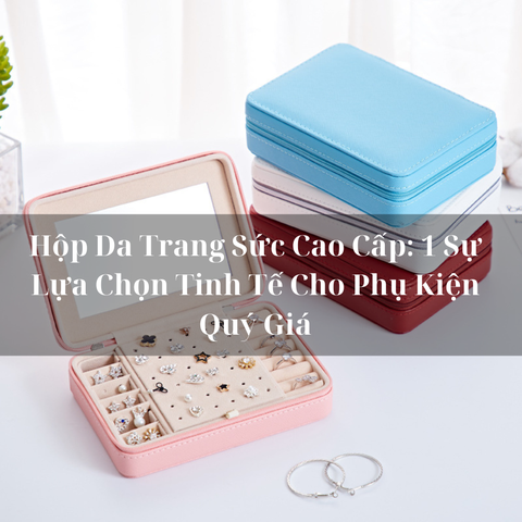 Hộp Da Trang Sức Cao Cấp: 1 Sự Lựa Chọn Tinh Tế Cho Phụ Kiện Quý Giá