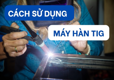 Cách Sử Dụng Máy Hàn TIG Đúng Kỹ Thuật Cho Người Mới Từ A-Z
