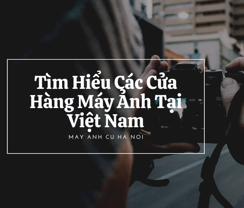 Tìm Hiểu Các Cửa Hàng Máy Ảnh Tại Việt Nam