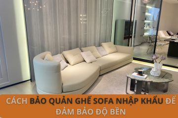Cách Bảo Quản Ghế Sofa Nhập Khẩu Để Đảm Bảo Độ Bền