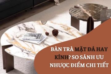 Bàn trà mặt đá hay kính? So sánh ưu nhược điểm chi tiết