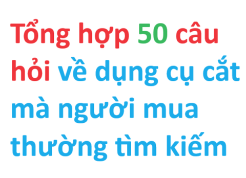 Tổng hợp 50 câu hỏi thông dụng mà người mua dụng cụ cắt thường tìm kiếm