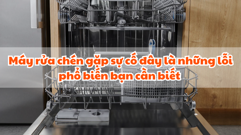 Máy rửa chén gặp sự cố đây là những lỗi phổ biến bạn cần biết