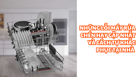 Những lỗi máy rửa chén hay gặp nhất và cách tự khắc phục tại nhà