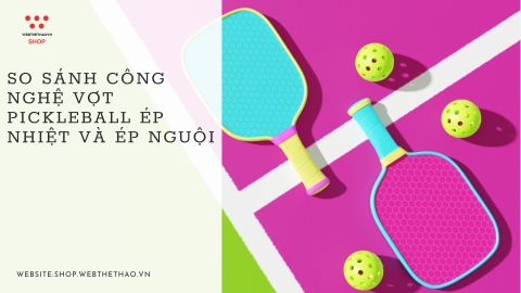 So sánh công nghệ vợt Pickleball ép nhiệt và ép nguội