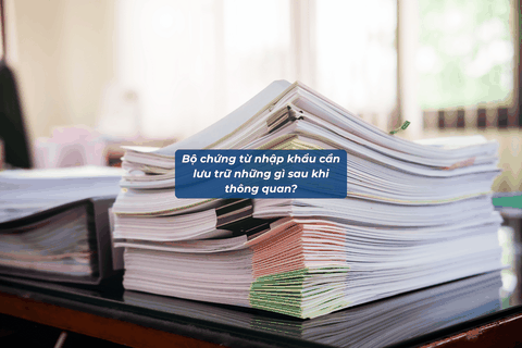 Bộ Chứng Từ Nhập Khẩu Cần Lưu Trữ Những Gì Sau Khi Thông Quan?