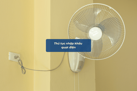 Thủ tục nhập khẩu quạt điện từ A-Z, update 2026: Quy trình, thuế và chính sách chi tiết