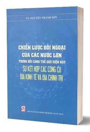 Sách Chiến lược đối ngoại của các nước lớn trong bối cảnh thế giới hiện nay - sự kết hợp các công cụ địa kinh tế và địa chính trị - TS. Nguyễn Thanh Sơn