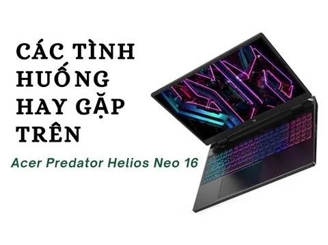 Các tình huống hay gặp ở laptop Gaming Acer Predator Helios Neo 16 và giải pháp khắc phục