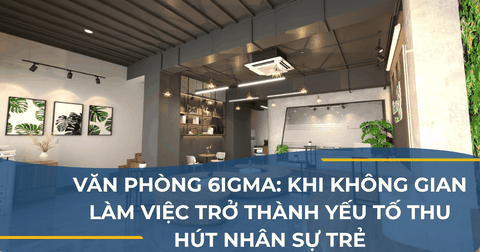 VĂN PHÒNG 6IGMA: KHI KHÔNG GIAN LÀM VIỆC TRỞ THÀNH YẾU TỐ THU HÚT NHÂN SỰ TRẺ