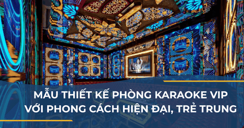 MẪU THIẾT KẾ PHÒNG KARAOKE VIP VỚI PHONG CÁCH HIỆN ĐẠI, TRẺ TRUNG, SANG TRỌNG