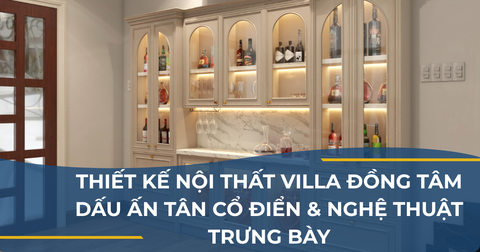 THIẾT KẾ NỘI THẤT VILLA ĐỒNG TÂM - DẤU ẤN TÂN CỔ ĐIỂN & NGHỆ THUẬT TRƯNG BÀY