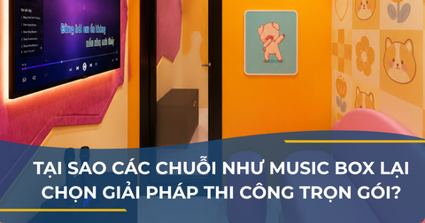 TẠI SAO CÁC CHUỖI NHƯ MUSIC BOX LẠI CHỌN GIẢI PHÁP THI CÔNG TRỌN GÓI?